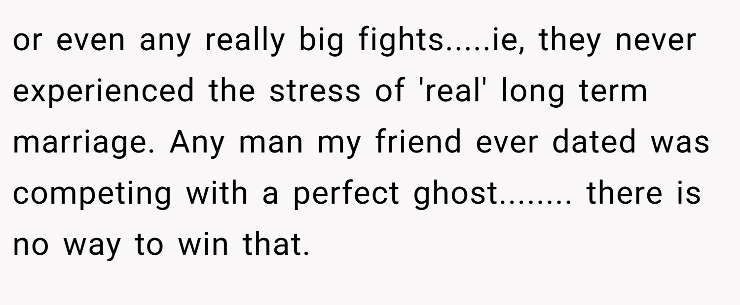 or even any really big fights.....ie, they never experienced the stress of 'real' long term marriage. Any man my friend ever dated was competing with a perfect ghost........ there is no way to win that.