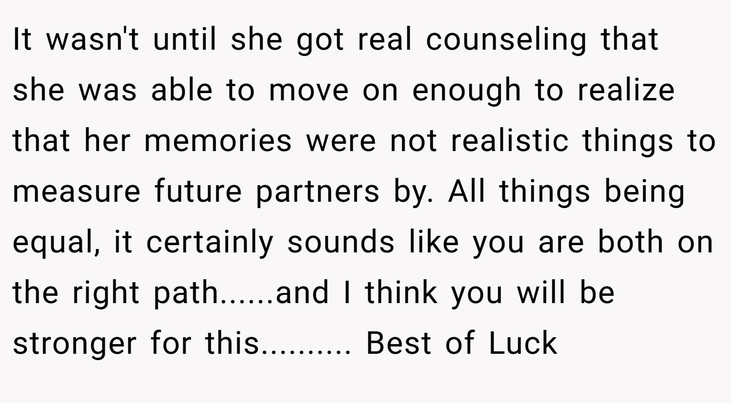 It wasn't until she got real counseling that she was able to move on enough to realize that her memories were not realistic things to measure future partners by. All things being equal, it certainly sounds like you are both on the right path......and I think you will be stronger for this.......... Best of Luck
