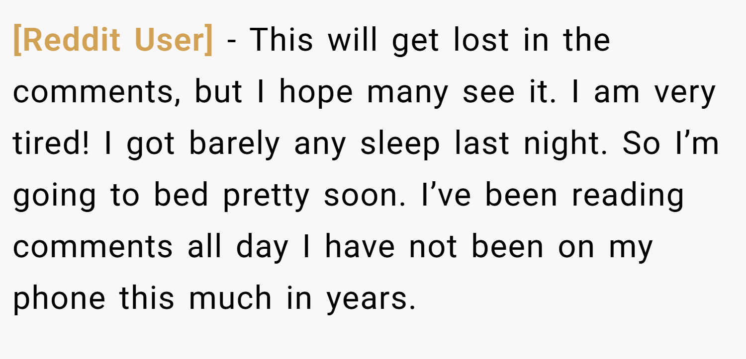 [Reddit User] − This will get lost in the comments, but I hope many see it. I am very tired! I got barely any sleep last night. So I’m going to bed pretty soon. I’ve been reading comments all day I have not been on my phone this much in years.
