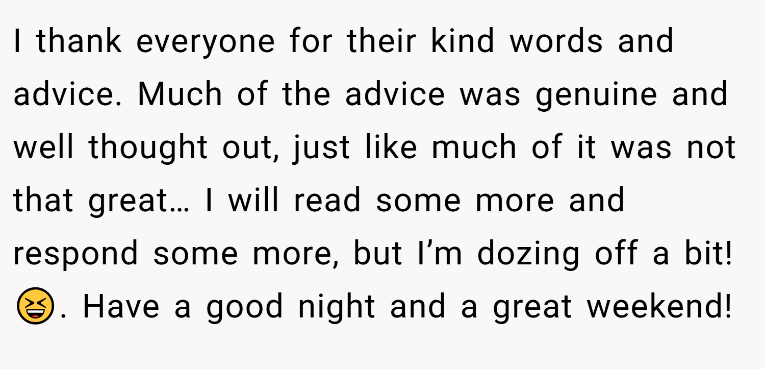 I thank everyone for their kind words and advice. Much of the advice was genuine and well thought out, just like much of it was not that great… I will read some more and respond some more, but I’m dozing off a bit!😆. Have a good night and a great weekend!
