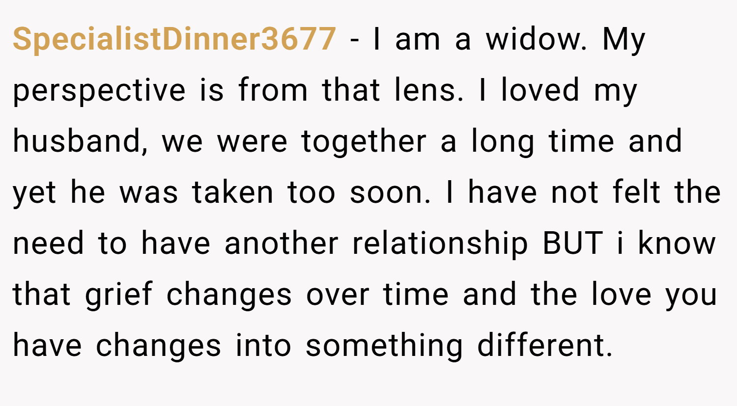 SpecialistDinner3677 − I am a widow. My perspective is from that lens. I loved my husband, we were together a long time and yet he was taken too soon. I have not felt the need to have another relationship BUT i know that grief changes over time and the love you have changes into something different.