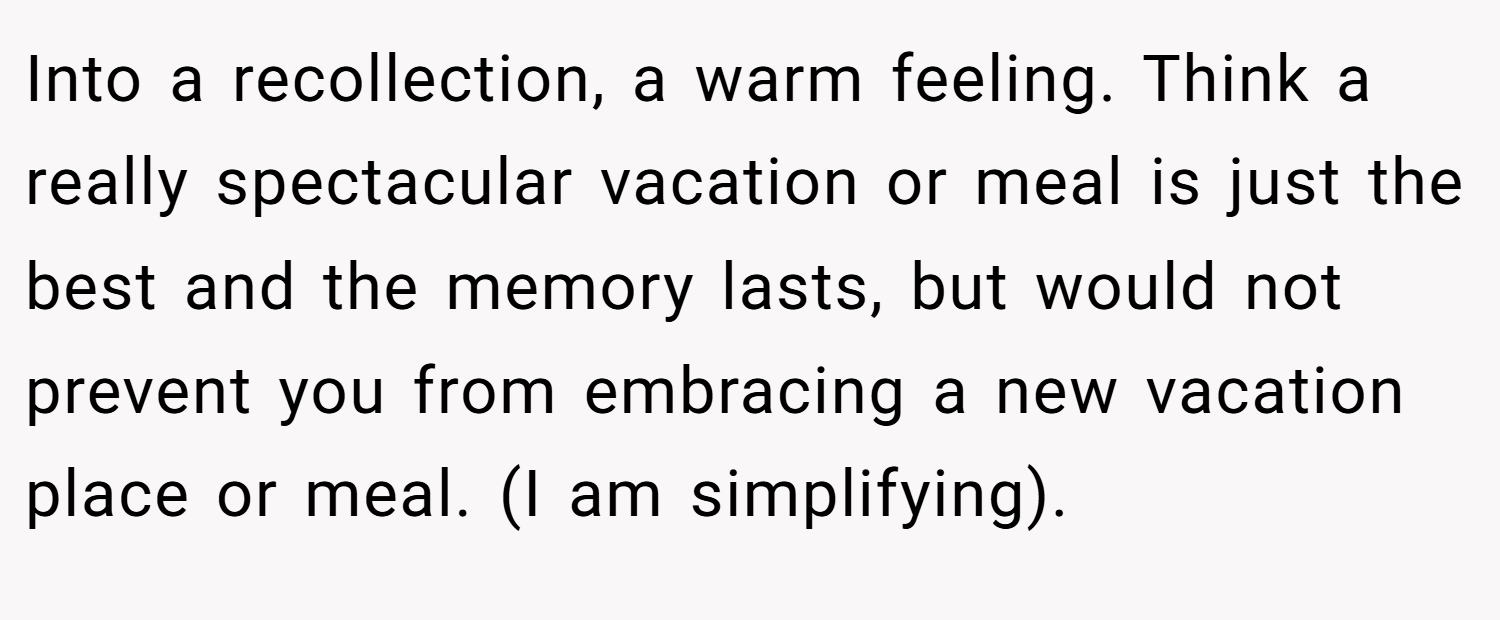 Into a recollection, a warm feeling. Think a really spectacular vacation or meal is just the best and the memory lasts, but would not prevent you from embracing a new vacation place or meal. (I am simplifying).