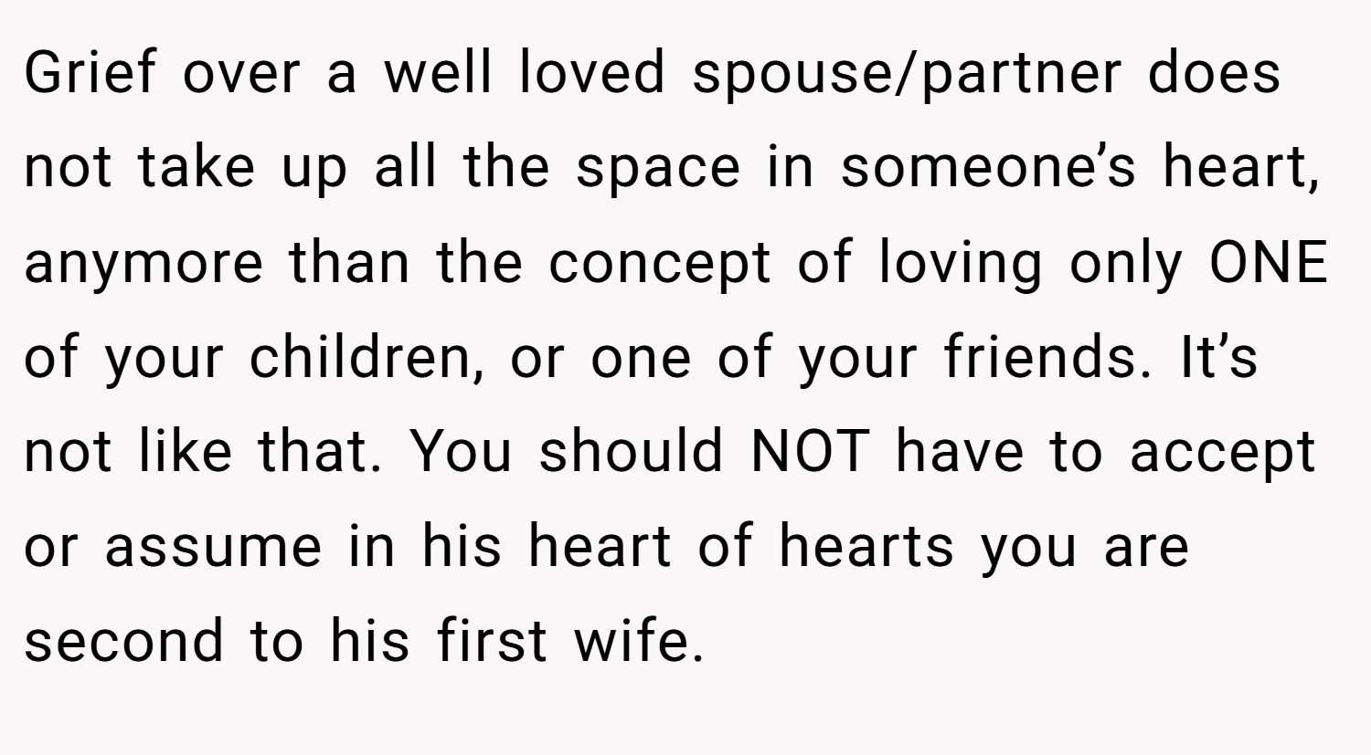 Grief over a well loved spouse/partner does not take up all the space in someone’s heart, anymore than the concept of loving only ONE of your children, or one of your friends. It’s not like that. You should NOT have to accept or assume in his heart of hearts you are second to his first wife.