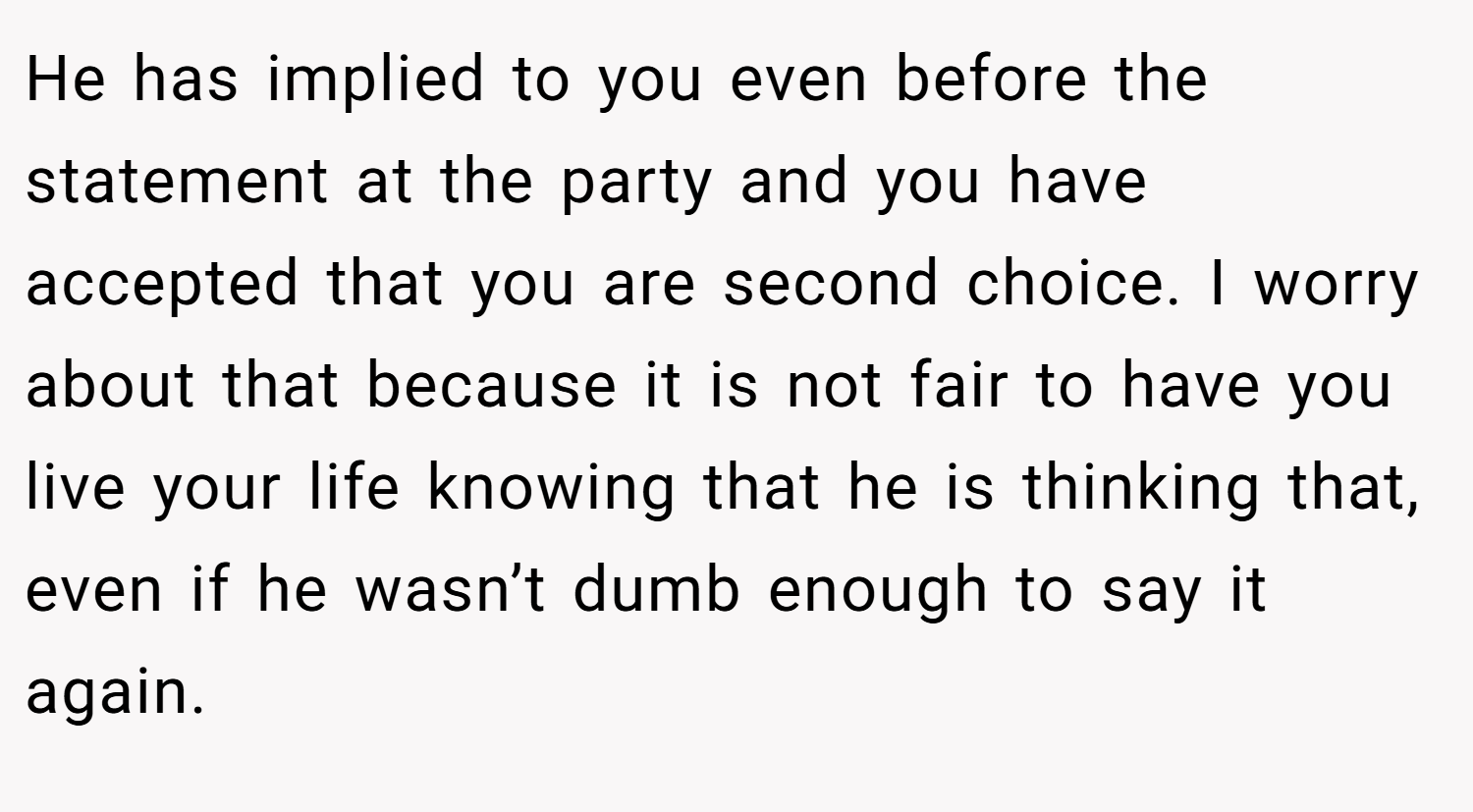 He has implied to you even before the statement at the party and you have accepted that you are second choice. I worry about that because it is not fair to have you live your life knowing that he is thinking that, even if he wasn’t dumb enough to say it again.