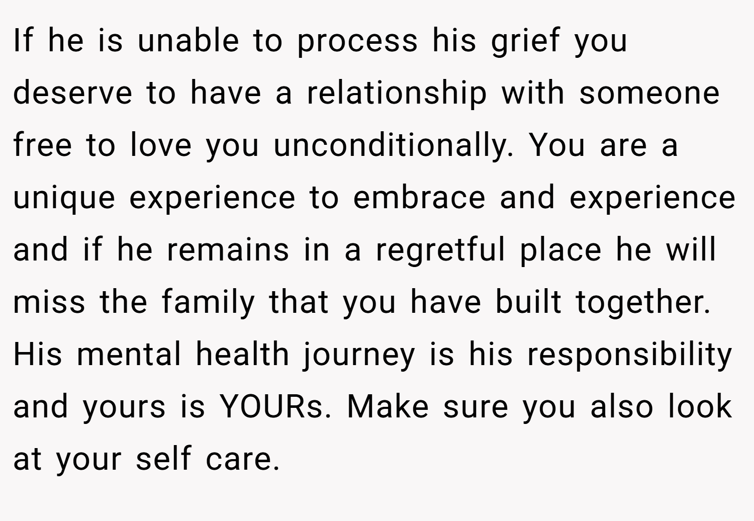 If he is unable to process his grief you deserve to have a relationship with someone free to love you unconditionally. You are a unique experience to embrace and experience and if he remains in a regretful place he will miss the family that you have built together. His mental health journey is his responsibility and yours is YOURs. Make sure you also look at your self care.