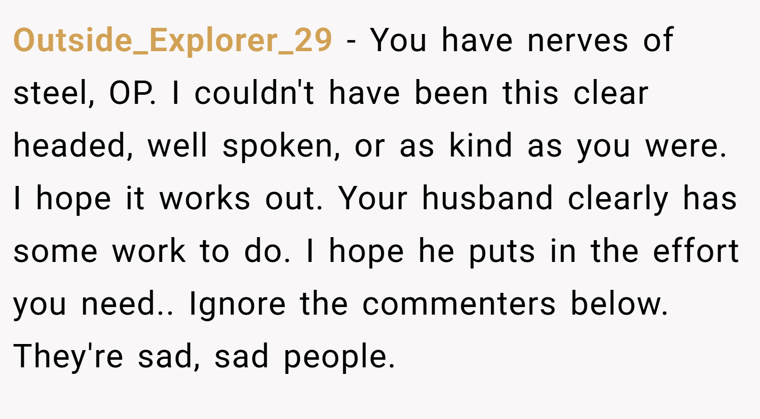 Outside_Explorer_29 − You have nerves of steel, OP. I couldn't have been this clear headed, well spoken, or as kind as you were. I hope it works out. Your husband clearly has some work to do. I hope he puts in the effort you need.. Ignore the commenters below. They're sad, sad people.