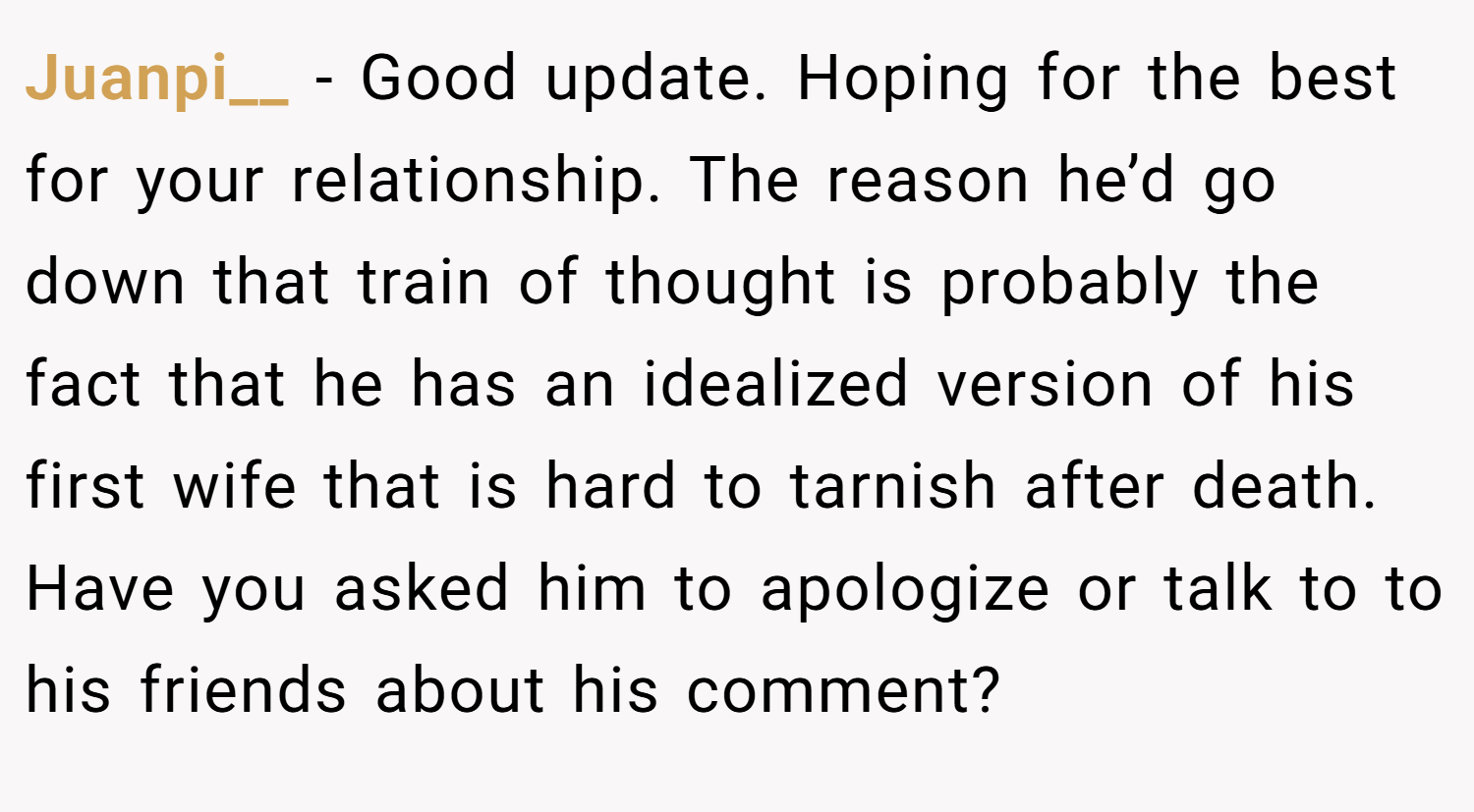 Juanpi__ − Good update. Hoping for the best for your relationship. The reason he’d go down that train of thought is probably the fact that he has an idealized version of his first wife that is hard to tarnish after death. Have you asked him to apologize or talk to to his friends about his comment?