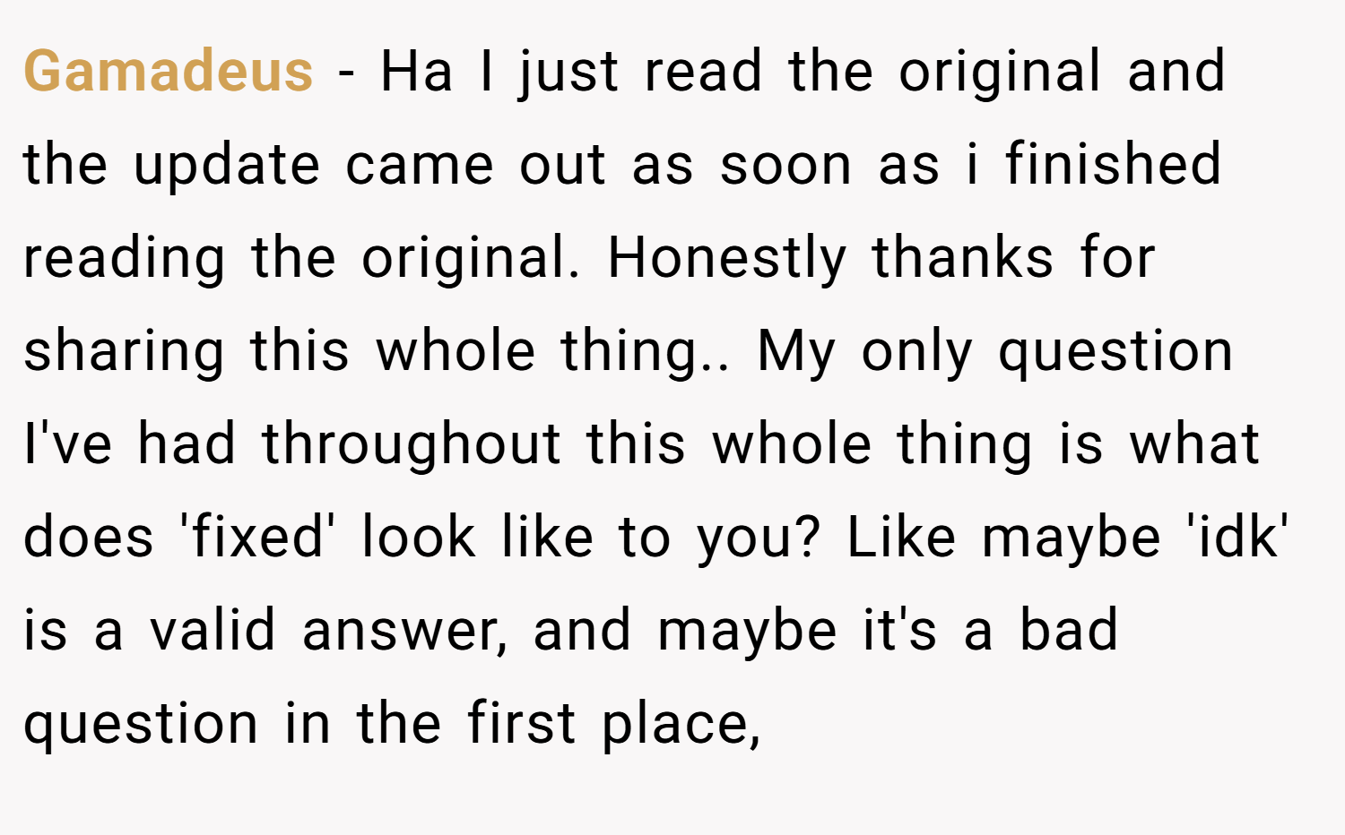 Gamadeus − Ha I just read the original and the update came out as soon as i finished reading the original. Honestly thanks for sharing this whole thing.. My only question I've had throughout this whole thing is what does 'fixed' look like to you? Like maybe 'idk' is a valid answer, and maybe it's a bad question in the first place,