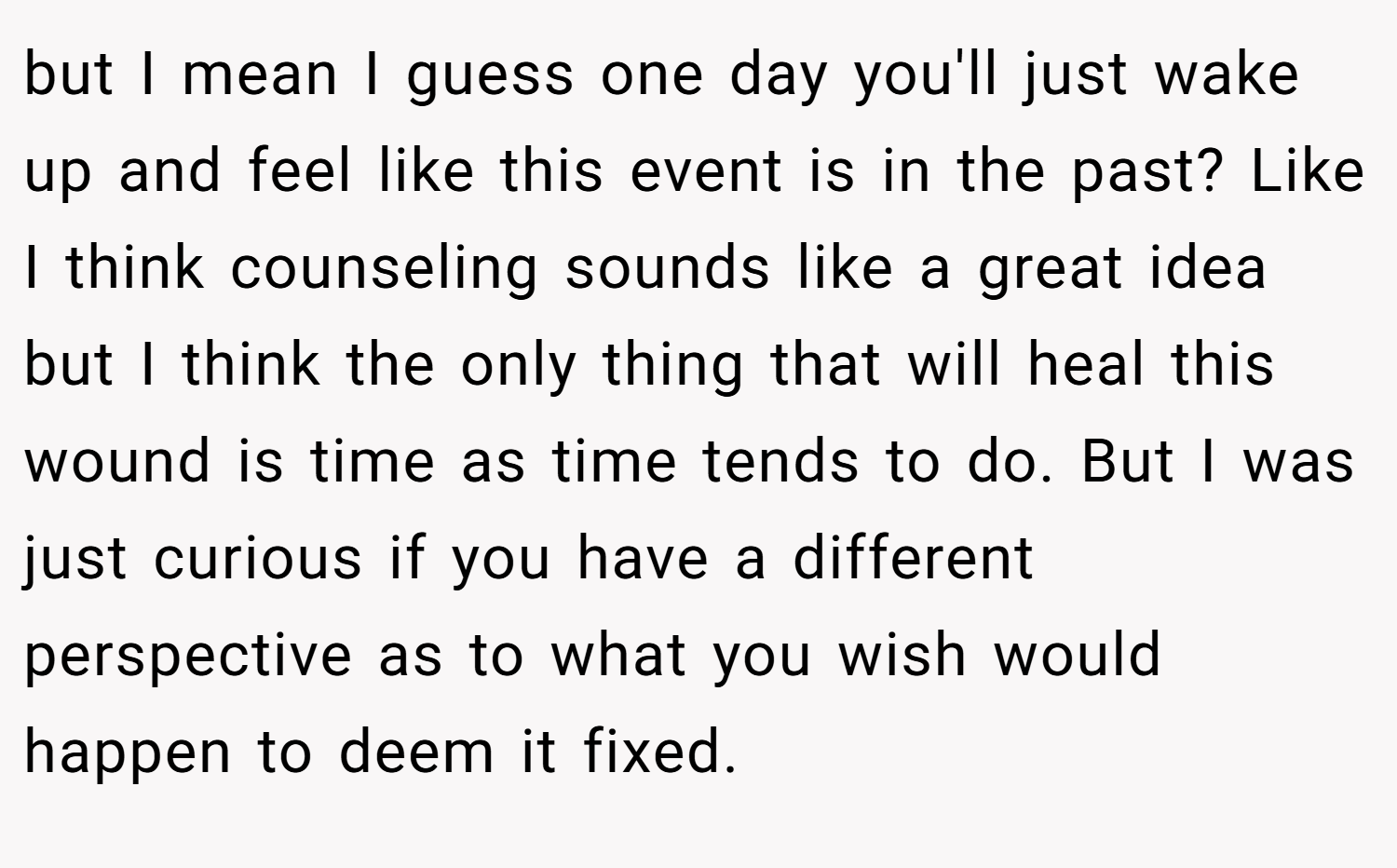 but I mean I guess one day you'll just wake up and feel like this event is in the past? Like I think counseling sounds like a great idea but I think the only thing that will heal this wound is time as time tends to do. But I was just curious if you have a different perspective as to what you wish would happen to deem it fixed.