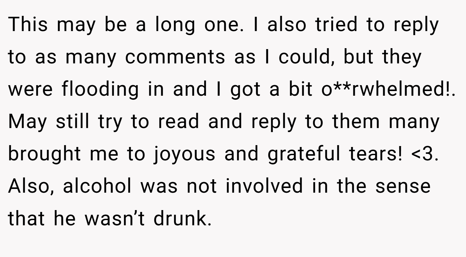 This may be a long one. I also tried to reply to as many comments as I could, but they were flooding in and I got a bit o**rwhelmed!. May still try to read and reply to them many brought me to joyous and grateful tears! <3. Also, alcohol was not involved in the sense that he wasn’t drunk.