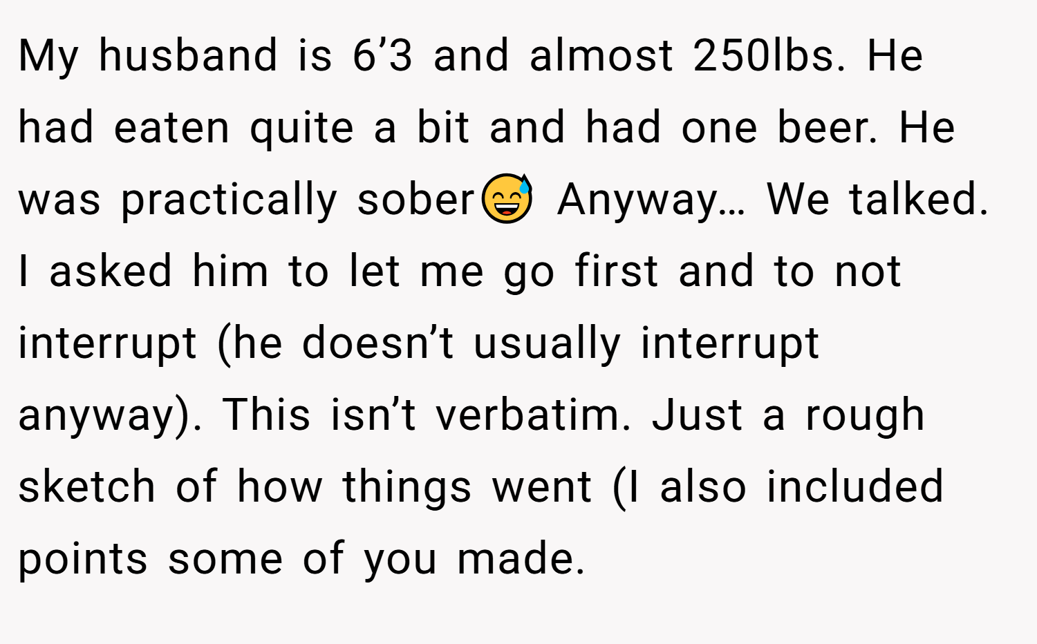 My husband is 6’3 and almost 250lbs. He had eaten quite a bit and had one beer. He was practically sober😅 Anyway… We talked. I asked him to let me go first and to not interrupt (he doesn’t usually interrupt anyway). This isn’t verbatim. Just a rough sketch of how things went (I also included points some of you made.