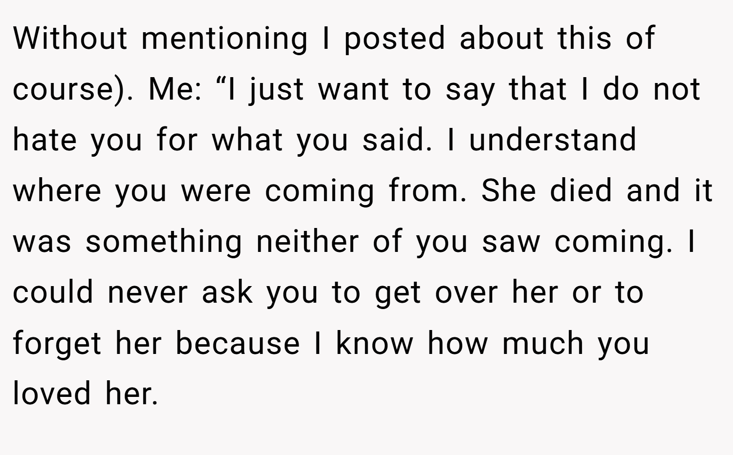 Without mentioning I posted about this of course). Me: “I just want to say that I do not hate you for what you said. I understand where you were coming from. She died and it was something neither of you saw coming. I could never ask you to get over her or to forget her because I know how much you loved her.