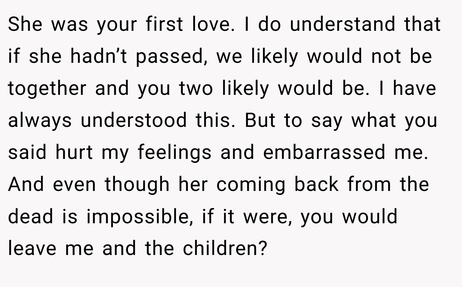 She was your first love. I do understand that if she hadn’t passed, we likely would not be together and you two likely would be. I have always understood this. But to say what you said hurt my feelings and embarrassed me. And even though her coming back from the dead is impossible, if it were, you would leave me and the children?