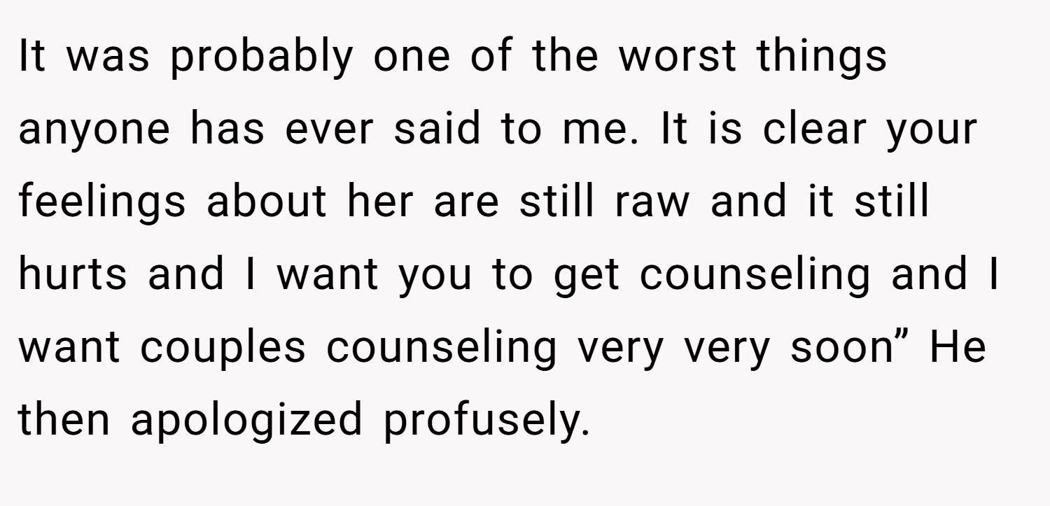 It was probably one of the worst things anyone has ever said to me. It is clear your feelings about her are still raw and it still hurts and I want you to get counseling and I want couples counseling very very soon” He then apologized profusely.