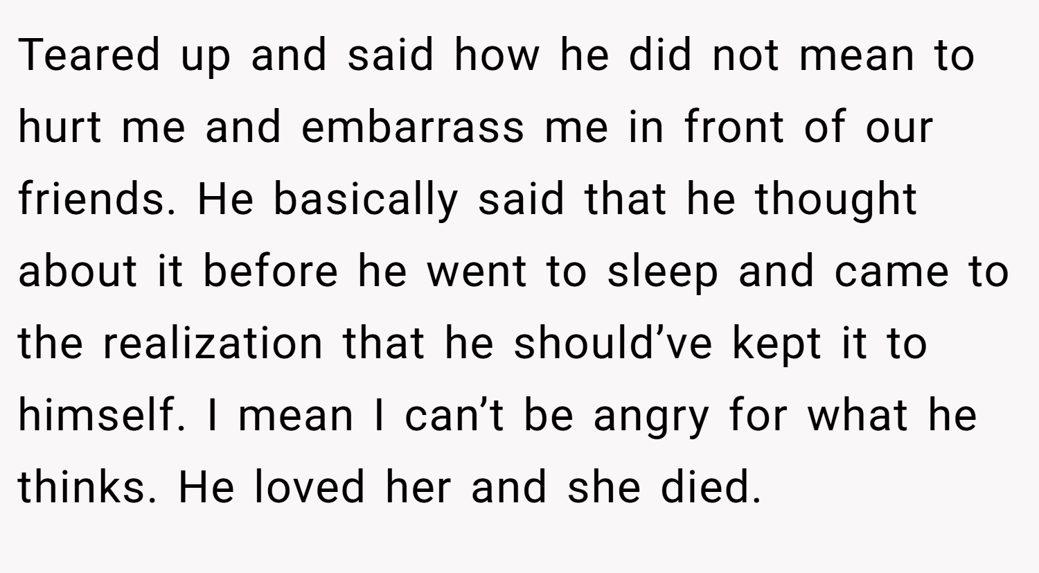 Teared up and said how he did not mean to hurt me and embarrass me in front of our friends. He basically said that he thought about it before he went to sleep and came to the realization that he should’ve kept it to himself. I mean I can’t be angry for what he thinks. He loved her and she died.