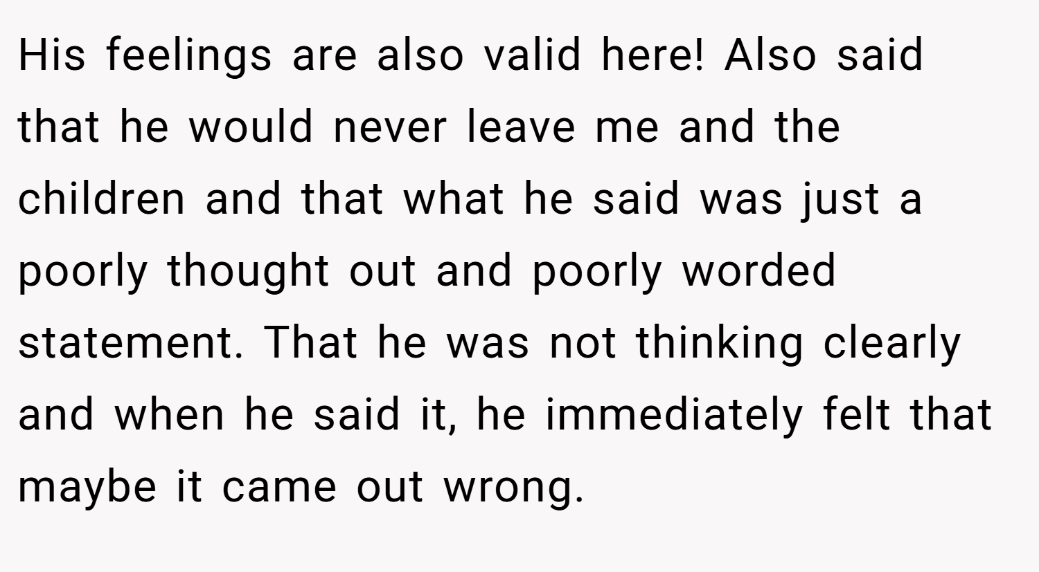 His feelings are also valid here! Also said that he would never leave me and the children and that what he said was just a poorly thought out and poorly worded statement. That he was not thinking clearly and when he said it, he immediately felt that maybe it came out wrong.