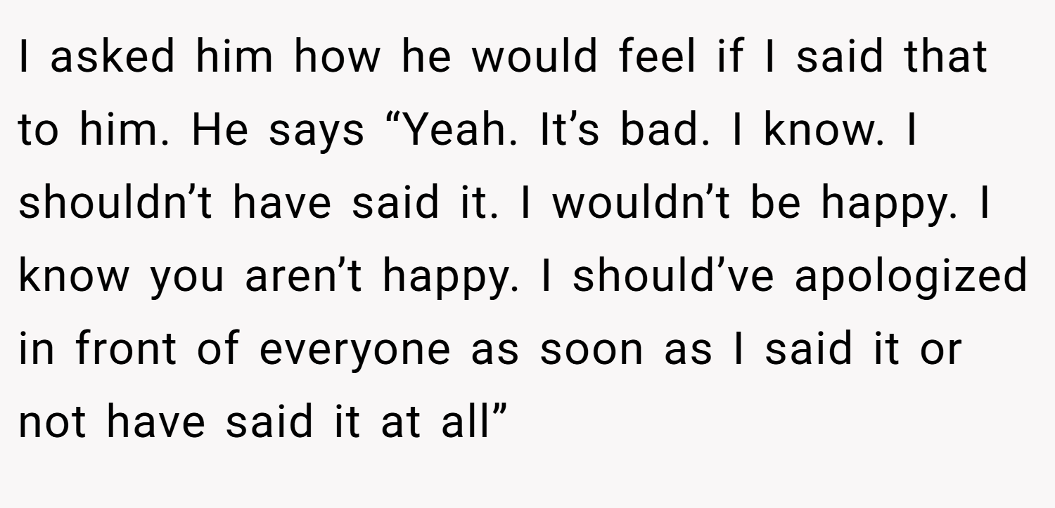 I asked him how he would feel if I said that to him. He says “Yeah. It’s bad. I know. I shouldn’t have said it. I wouldn’t be happy. I know you aren’t happy. I should’ve apologized in front of everyone as soon as I said it or not have said it at all”