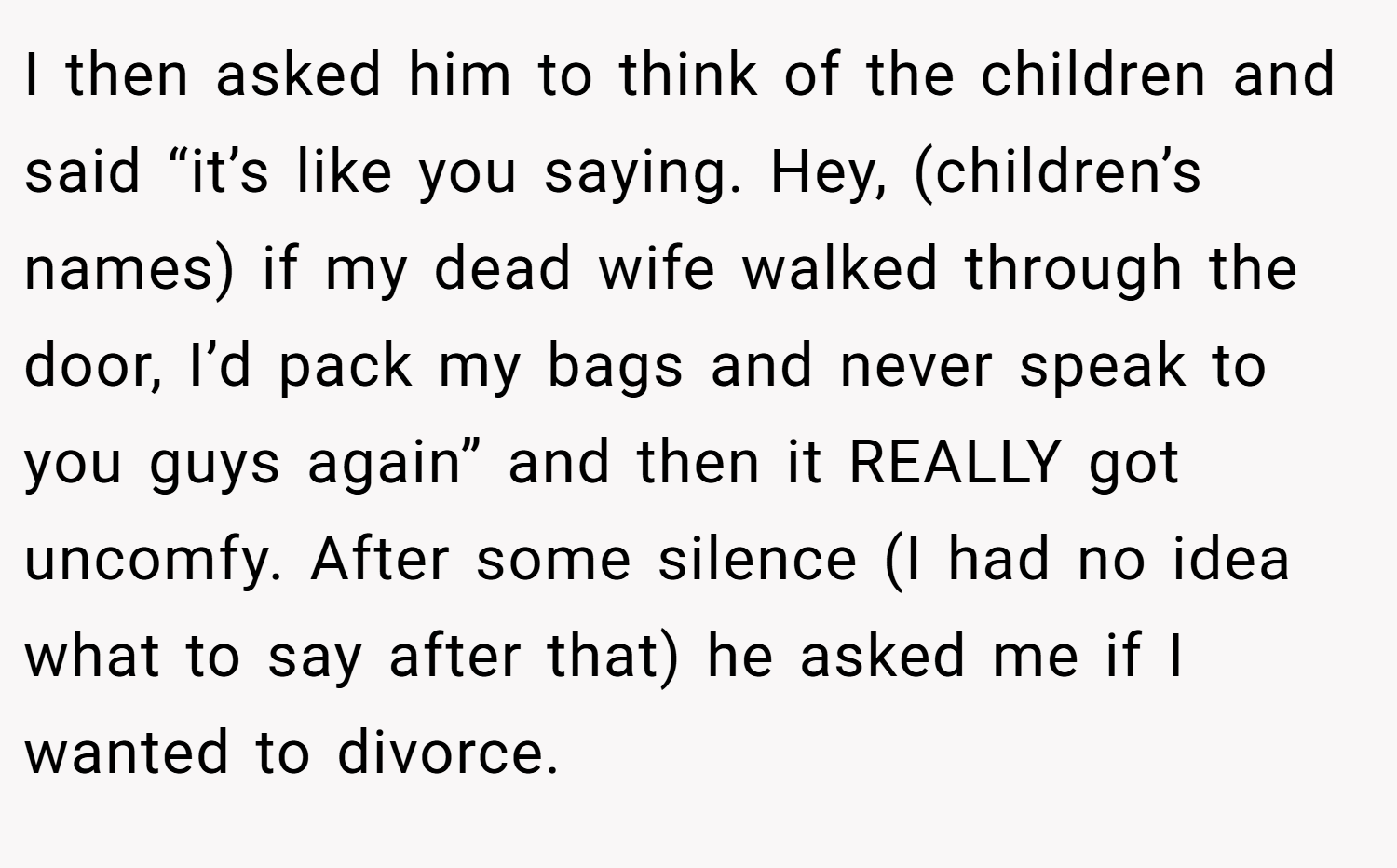 I then asked him to think of the children and said “it’s like you saying. Hey, (children’s names) if my dead wife walked through the door, I’d pack my bags and never speak to you guys again” and then it REALLY got uncomfy. After some silence (I had no idea what to say after that) he asked me if I wanted to divorce.