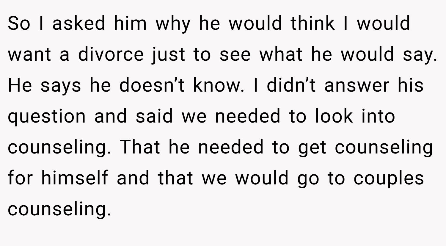 So I asked him why he would think I would want a divorce just to see what he would say. He says he doesn’t know. I didn’t answer his question and said we needed to look into counseling. That he needed to get counseling for himself and that we would go to couples counseling.