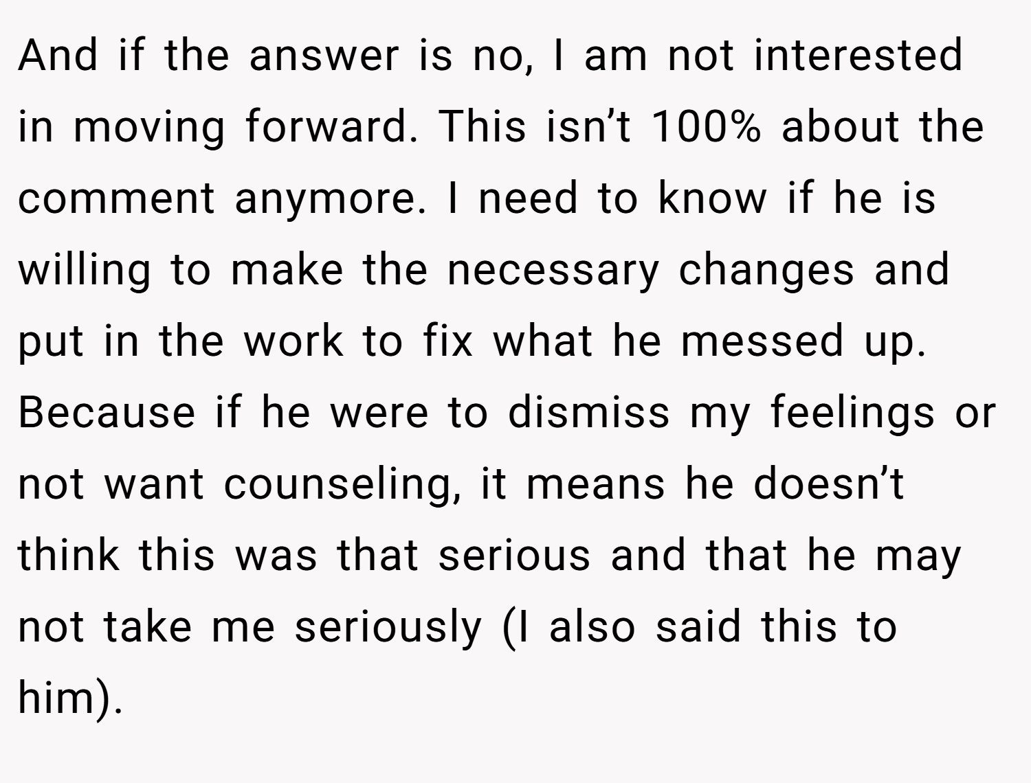 And if the answer is no, I am not interested in moving forward. This isn’t 100% about the comment anymore. I need to know if he is willing to make the necessary changes and put in the work to fix what he messed up. Because if he were to dismiss my feelings or not want counseling, it means he doesn’t think this was that serious and that he may not take me seriously (I also said this to him).