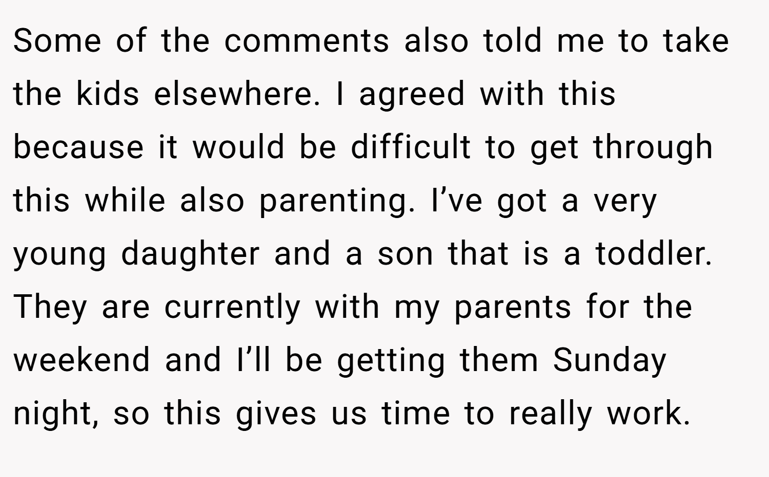 Some of the comments also told me to take the kids elsewhere. I agreed with this because it would be difficult to get through this while also parenting. I’ve got a very young daughter and a son that is a toddler. They are currently with my parents for the weekend and I’ll be getting them Sunday night, so this gives us time to really work.
