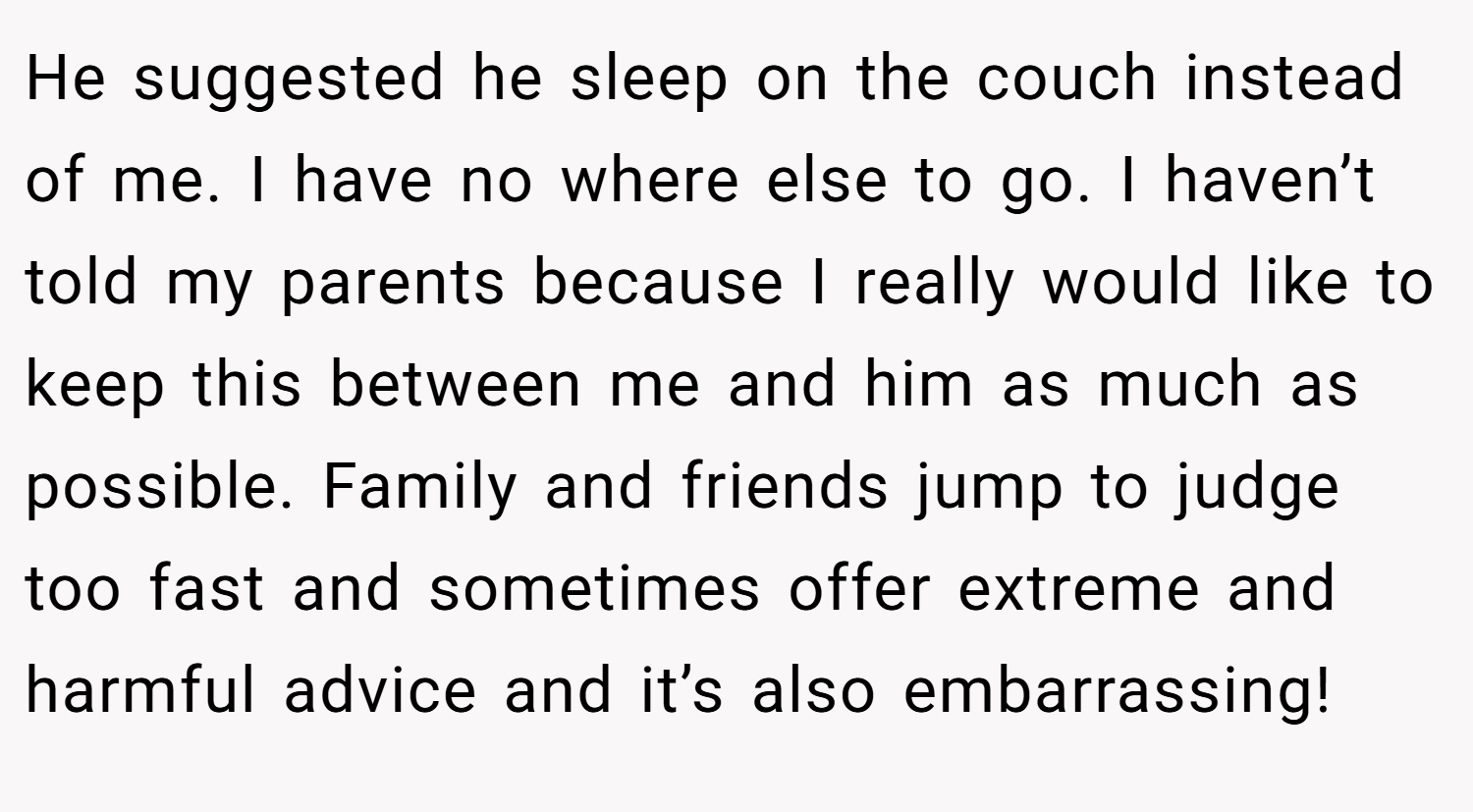 He suggested he sleep on the couch instead of me. I have no where else to go. I haven’t told my parents because I really would like to keep this between me and him as much as possible. Family and friends jump to judge too fast and sometimes offer extreme and harmful advice and it’s also embarrassing!