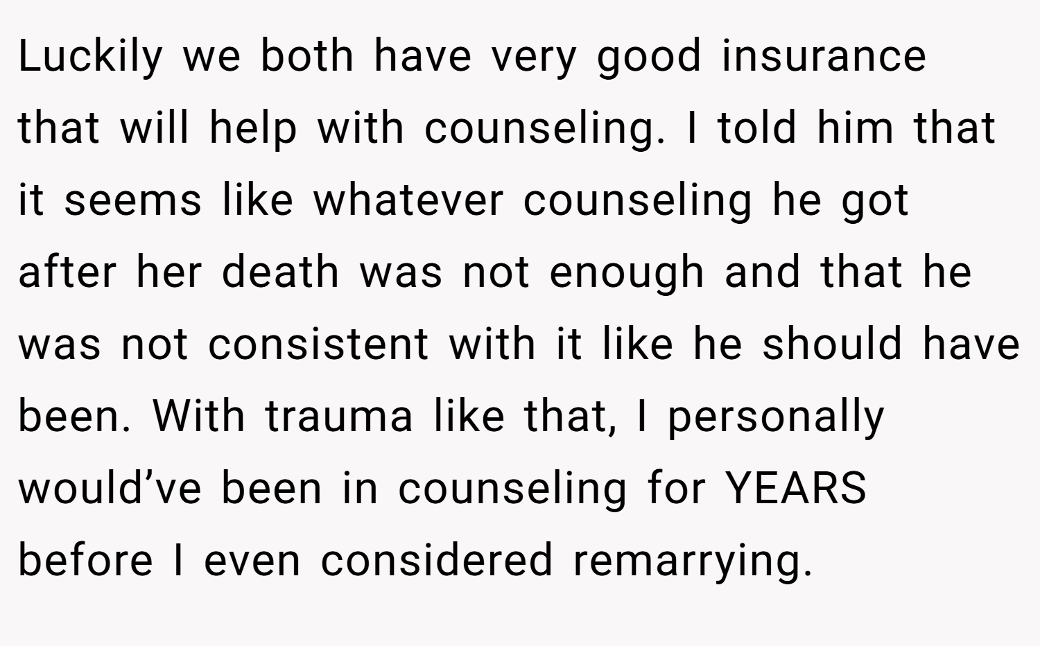 Luckily we both have very good insurance that will help with counseling. I told him that it seems like whatever counseling he got after her death was not enough and that he was not consistent with it like he should have been. With trauma like that, I personally would’ve been in counseling for YEARS before I even considered remarrying.