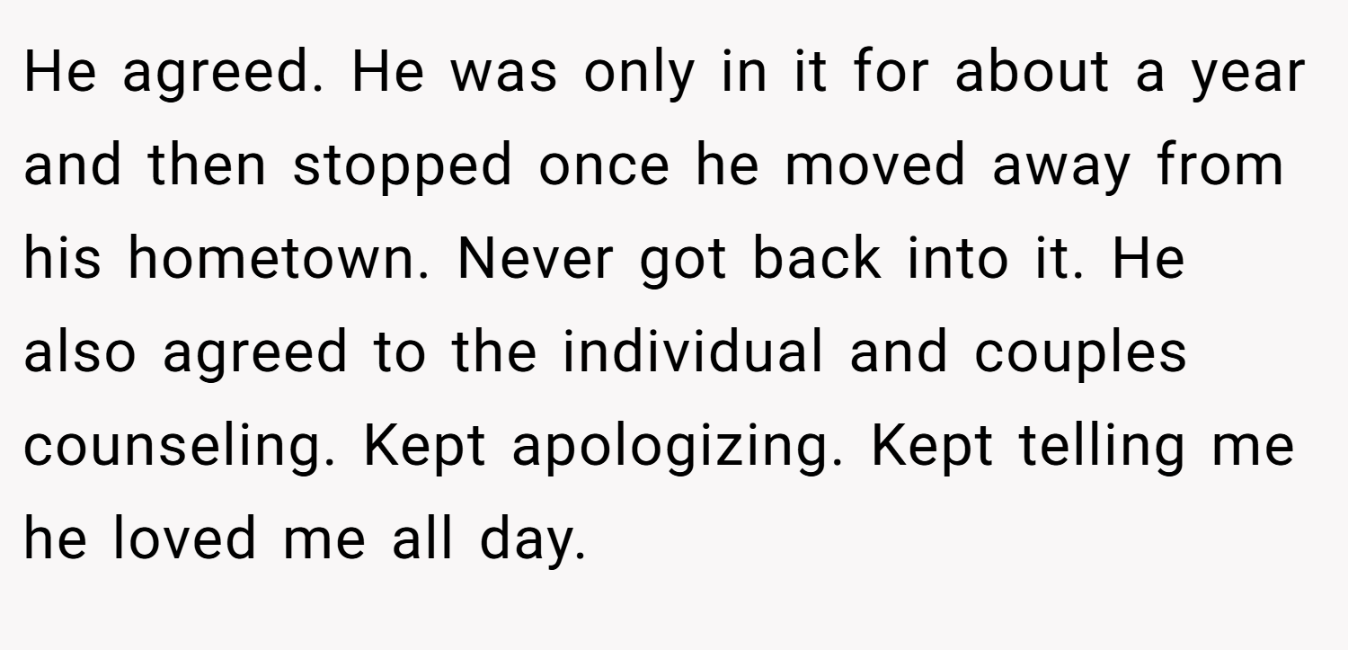 He agreed. He was only in it for about a year and then stopped once he moved away from his hometown. Never got back into it. He also agreed to the individual and couples counseling. Kept apologizing. Kept telling me he loved me all day.