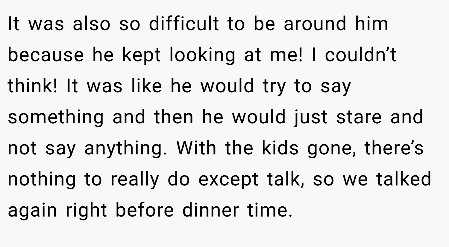It was also so difficult to be around him because he kept looking at me! I couldn’t think! It was like he would try to say something and then he would just stare and not say anything. With the kids gone, there’s nothing to really do except talk, so we talked again right before dinner time.
