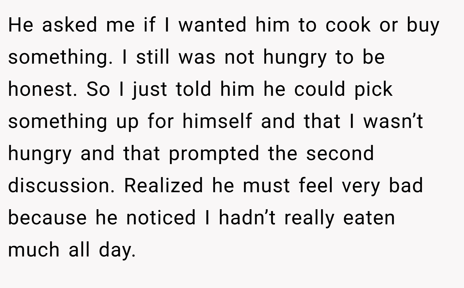 He asked me if I wanted him to cook or buy something. I still was not hungry to be honest. So I just told him he could pick something up for himself and that I wasn’t hungry and that prompted the second discussion. Realized he must feel very bad because he noticed I hadn’t really eaten much all day.