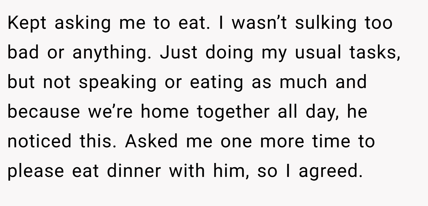 Kept asking me to eat. I wasn’t sulking too bad or anything. Just doing my usual tasks, but not speaking or eating as much and because we’re home together all day, he noticed this. Asked me one more time to please eat dinner with him, so I agreed.