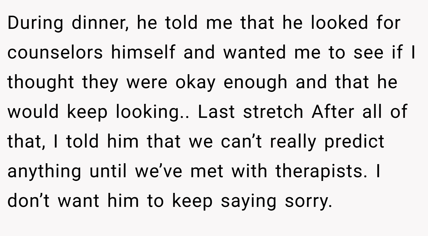During dinner, he told me that he looked for counselors himself and wanted me to see if I thought they were okay enough and that he would keep looking.. Last stretch After all of that, I told him that we can’t really predict anything until we’ve met with therapists. I don’t want him to keep saying sorry.