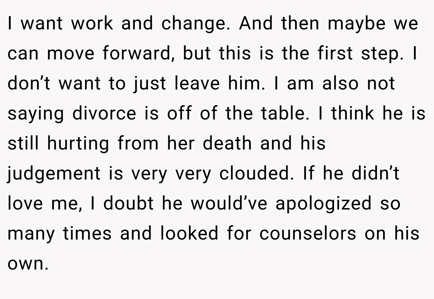 I want work and change. And then maybe we can move forward, but this is the first step. I don’t want to just leave him. I am also not saying divorce is off of the table. I think he is still hurting from her death and his judgement is very very clouded. If he didn’t love me, I doubt he would’ve apologized so many times and looked for counselors on his own.