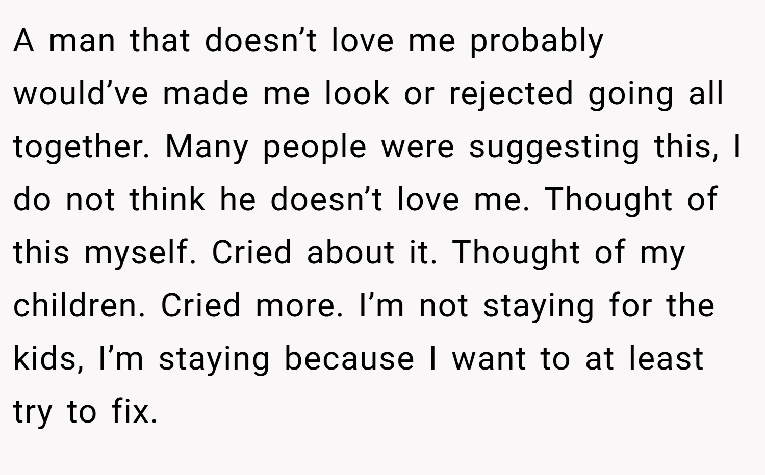A man that doesn’t love me probably would’ve made me look or rejected going all together. Many people were suggesting this, I do not think he doesn’t love me. Thought of this myself. Cried about it. Thought of my children. Cried more. I’m not staying for the kids, I’m staying because I want to at least try to fix.