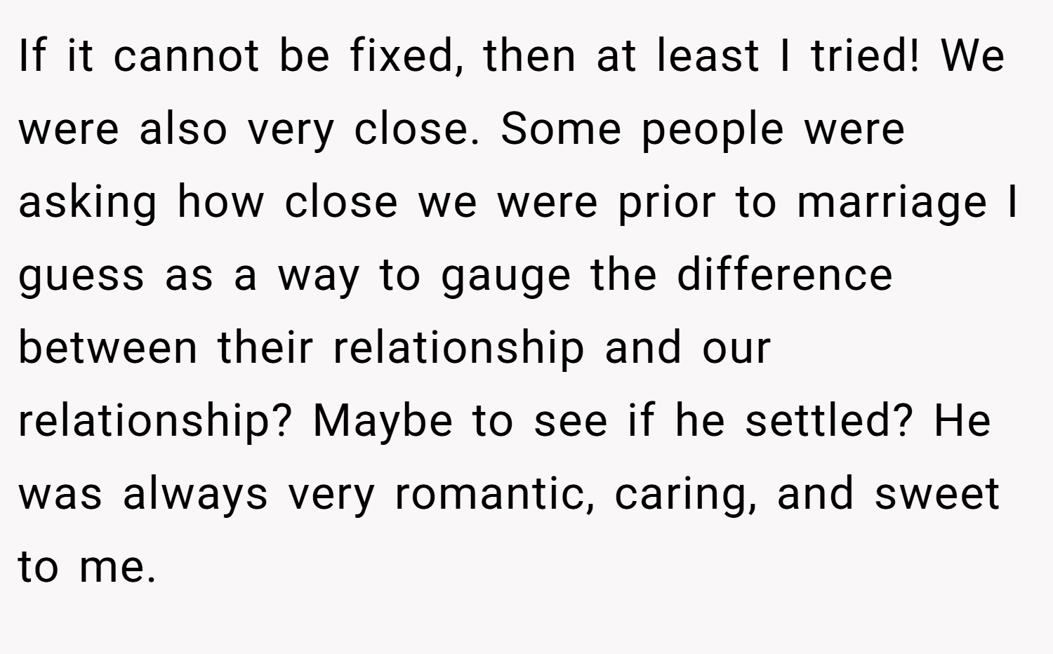 If it cannot be fixed, then at least I tried! We were also very close. Some people were asking how close we were prior to marriage I guess as a way to gauge the difference between their relationship and our relationship? Maybe to see if he settled? He was always very romantic, caring, and sweet to me.