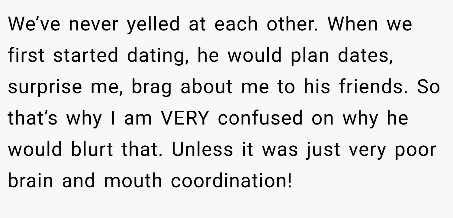 We’ve never yelled at each other. When we first started dating, he would plan dates, surprise me, brag about me to his friends. So that’s why I am VERY confused on why he would blurt that. Unless it was just very poor brain and mouth coordination!