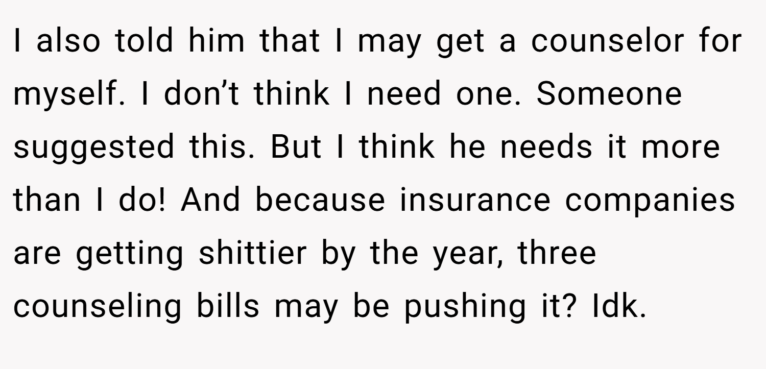 I also told him that I may get a counselor for myself. I don’t think I need one. Someone suggested this. But I think he needs it more than I do! And because insurance companies are getting shittier by the year, three counseling bills may be pushing it? Idk.