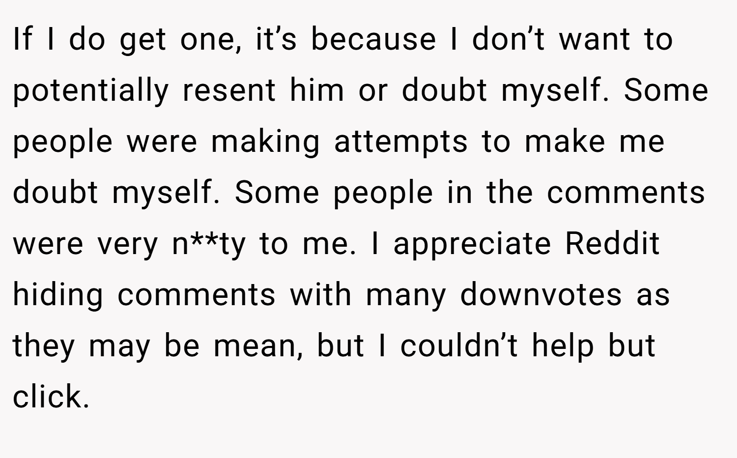 If I do get one, it’s because I don’t want to potentially resent him or doubt myself. Some people were making attempts to make me doubt myself. Some people in the comments were very n**ty to me. I appreciate Reddit hiding comments with many downvotes as they may be mean, but I couldn’t help but click.