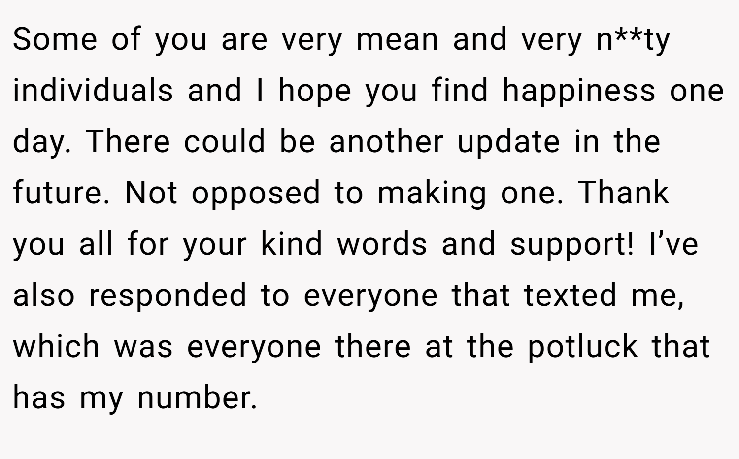 Some of you are very mean and very n**ty individuals and I hope you find happiness one day. There could be another update in the future. Not opposed to making one. Thank you all for your kind words and support! I’ve also responded to everyone that texted me, which was everyone there at the potluck that has my number.