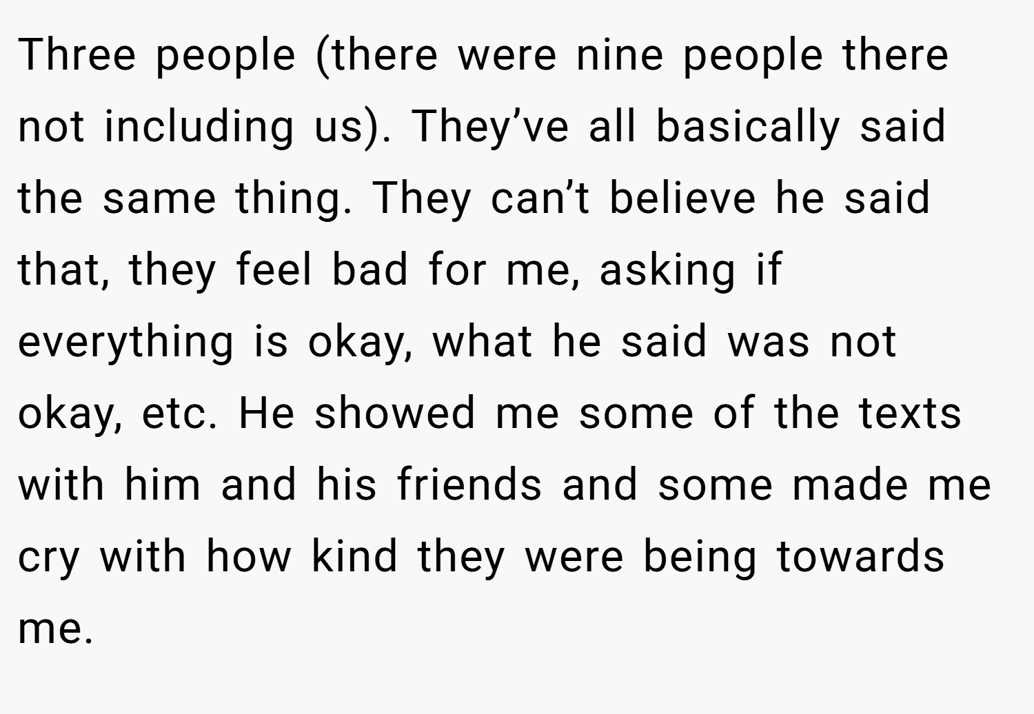 Three people (there were nine people there not including us). They’ve all basically said the same thing. They can’t believe he said that, they feel bad for me, asking if everything is okay, what he said was not okay, etc. He showed me some of the texts with him and his friends and some made me cry with how kind they were being towards me.