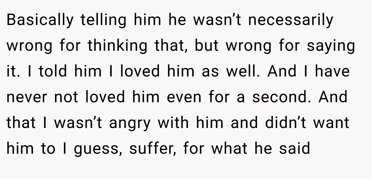 Basically telling him he wasn’t necessarily wrong for thinking that, but wrong for saying it. I told him I loved him as well. And I have never not loved him even for a second. And that I wasn’t angry with him and didn’t want him to I guess, suffer, for what he said