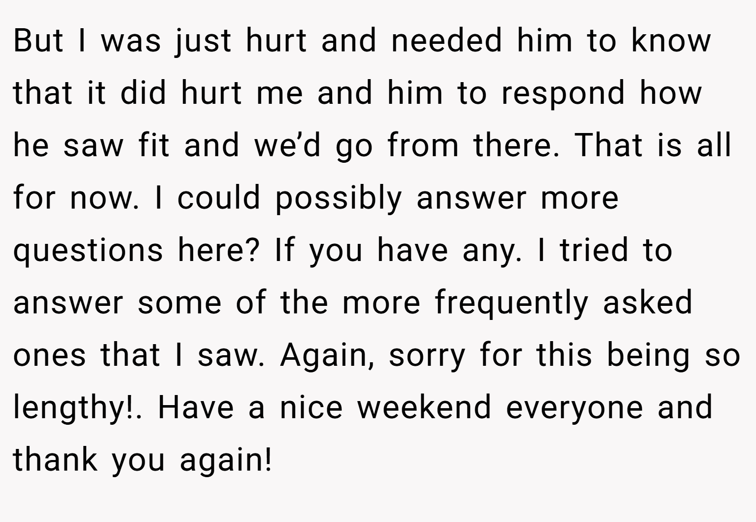 But I was just hurt and needed him to know that it did hurt me and him to respond how he saw fit and we’d go from there. That is all for now. I could possibly answer more questions here? If you have any. I tried to answer some of the more frequently asked ones that I saw. Again, sorry for this being so lengthy!. Have a nice weekend everyone and thank you again!