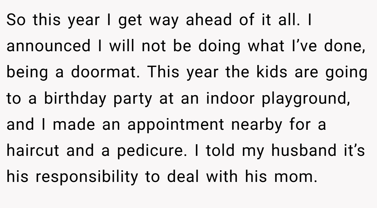 So this year I get way ahead of it all. I announced I will not be doing what I’ve done, being a doormat. This year the kids are going to a birthday party at an indoor playground, and I made an appointment nearby for a haircut and a pedicure. I told my husband it’s his responsibility to deal with his mom.