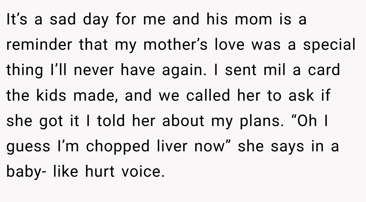 It’s a sad day for me and his mom is a reminder that my mother’s love was a special thing I’ll never have again. I sent mil a card the kids made, and we called her to ask if she got it I told her about my plans. “Oh I guess I’m chopped liver now” she says in a baby- like hurt voice.
