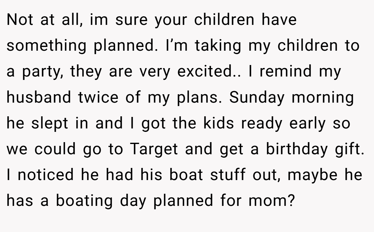 Not at all, im sure your children have something planned. I’m taking my children to a party, they are very excited.. I remind my husband twice of my plans. Sunday morning he slept in and I got the kids ready early so we could go to Target and get a birthday gift. I noticed he had his boat stuff out, maybe he has a boating day planned for mom?