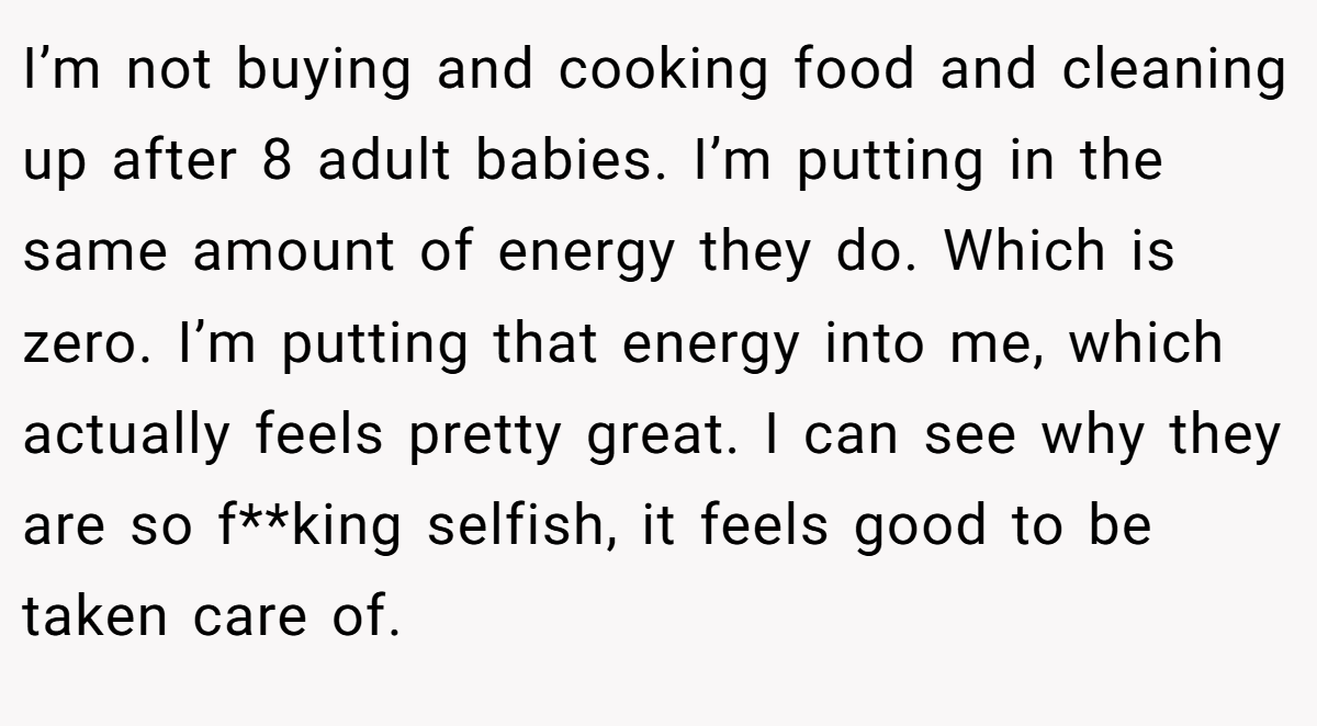 I’m not buying and cooking food and cleaning up after 8 adult babies. I’m putting in the same amount of energy they do. Which is zero. I’m putting that energy into me, which actually feels pretty great. I can see why they are so f**king selfish, it feels good to be taken care of.