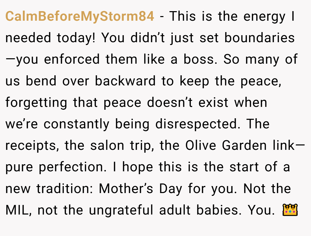 CalmBeforeMyStorm84 − This is the energy I needed today! You didn’t just set boundaries—you enforced them like a boss. So many of us bend over backward to keep the peace, forgetting that peace doesn’t exist when we’re constantly being disrespected. The receipts, the salon trip, the Olive Garden link—pure perfection. I hope this is the start of a new tradition: Mother’s Day for you. Not the MIL, not the ungrateful adult babies. You. 👑