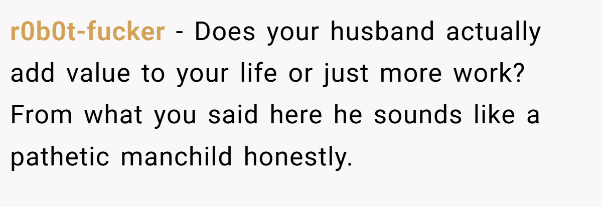 r0b0t-fucker − Does your husband actually add value to your life or just more work? From what you said here he sounds like a pathetic manchild honestly.
