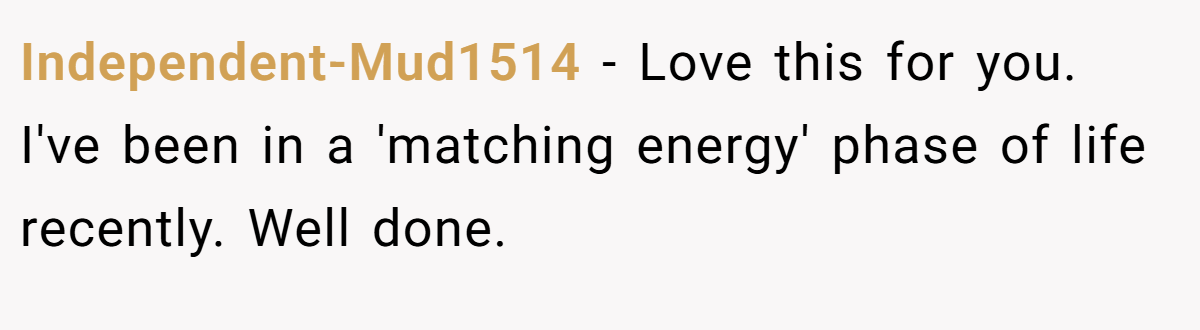 Independent-Mud1514 − Love this for you. I've been in a 'matching energy' phase of life recently. Well done.