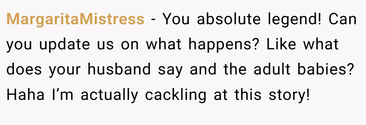 MargaritaMistress − You absolute legend! Can you update us on what happens? Like what does your husband say and the adult babies? Haha I’m actually cackling at this story!